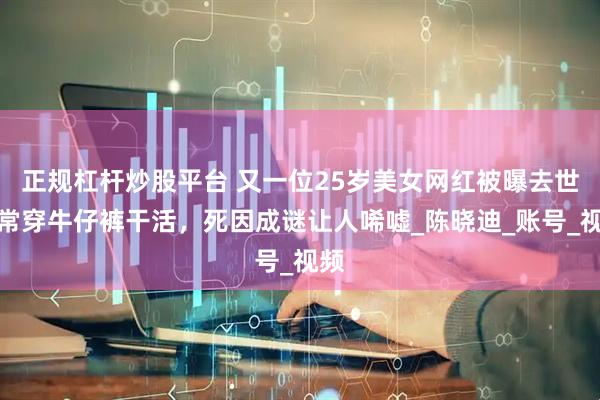 正规杠杆炒股平台 又一位25岁美女网红被曝去世！常穿牛仔裤干活，死因成谜让人唏嘘_陈晓迪_账号_视频