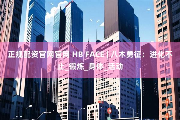 正规配资官网官网 HB FACE | 八木勇征：进化不止_锻炼_身体_活动