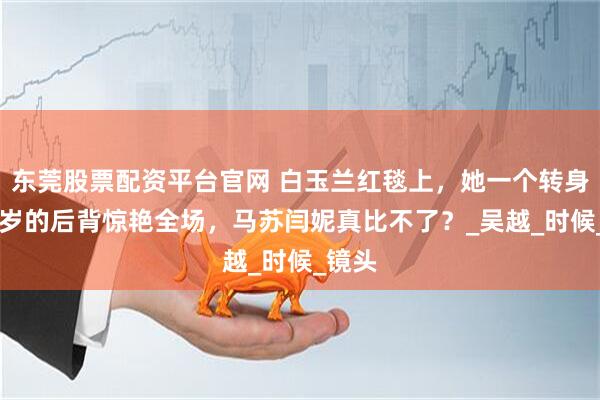 东莞股票配资平台官网 白玉兰红毯上，她一个转身，53岁的后背惊艳全场，马苏闫妮真比不了？_吴越_时候_镜头