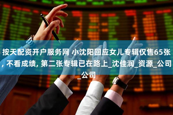 按天配资开户服务网 小沈阳回应女儿专辑仅售65张, 不看成绩, 第二张专辑已在路上_沈佳润_资源_公司