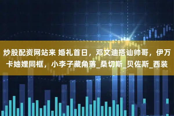 炒股配资网站来 婚礼首日，邓文迪搭讪帅哥，伊万卡妯娌同框，小李子藏角落_桑切斯_贝佐斯_西装