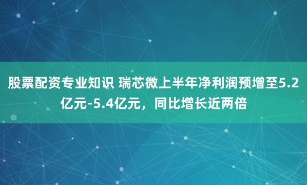 股票配资专业知识 瑞芯微上半年净利润预增至5.2亿元-5.4亿元，同比增长近两倍