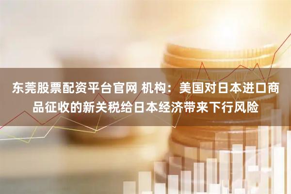 东莞股票配资平台官网 机构：美国对日本进口商品征收的新关税给日本经济带来下行风险