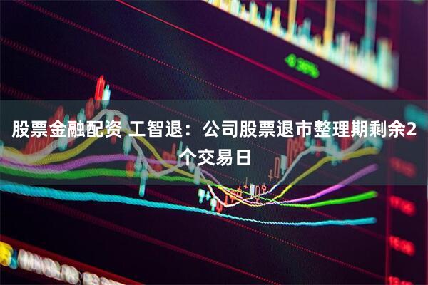 股票金融配资 工智退：公司股票退市整理期剩余2个交易日