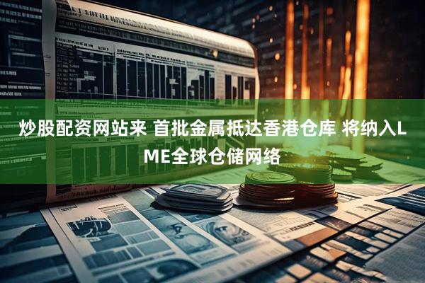 炒股配资网站来 首批金属抵达香港仓库 将纳入LME全球仓储网络