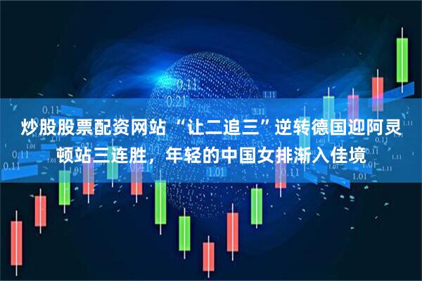 炒股股票配资网站 “让二追三”逆转德国迎阿灵顿站三连胜，年轻的中国女排渐入佳境