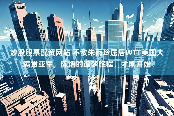 炒股股票配资网站 不敌朱雨玲屈居WTT美国大满贯亚军，陈熠的追梦旅程，才刚开始