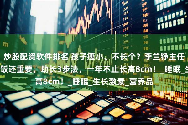 炒股配资软件排名 孩子瘦小、不长个？李兰铮主任提醒：睡觉比吃饭还重要，助长3步法，一年不止长高8cm！_睡眠_生长激素_营养品