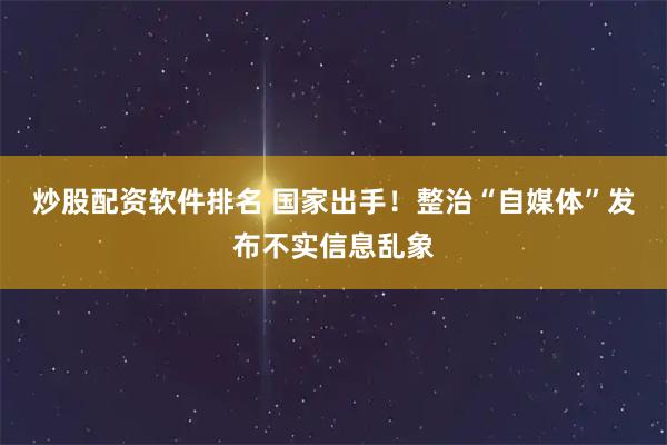 炒股配资软件排名 国家出手！整治“自媒体”发布不实信息乱象