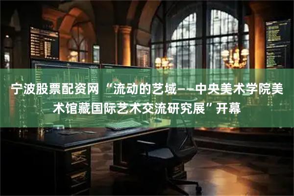 宁波股票配资网 “流动的艺域——中央美术学院美术馆藏国际艺术交流研究展”开幕