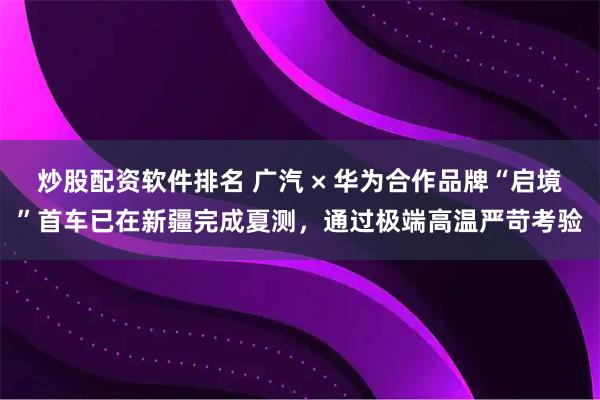 炒股配资软件排名 广汽 × 华为合作品牌“启境”首车已在新疆完成夏测，通过极端高温严苛考验
