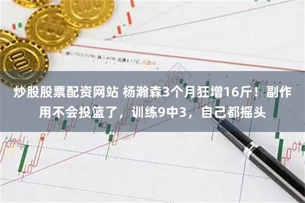 炒股股票配资网站 杨瀚森3个月狂增16斤！副作用不会投篮了，训练9中3，自己都摇头