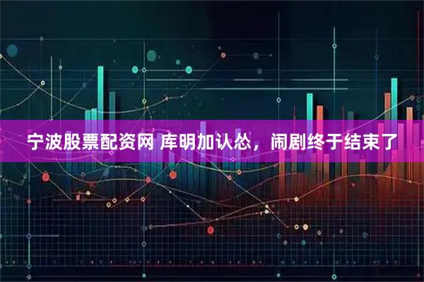 宁波股票配资网 库明加认怂，闹剧终于结束了