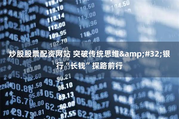 炒股股票配资网站 突破传统思维&#32;银行“长钱”探路前行