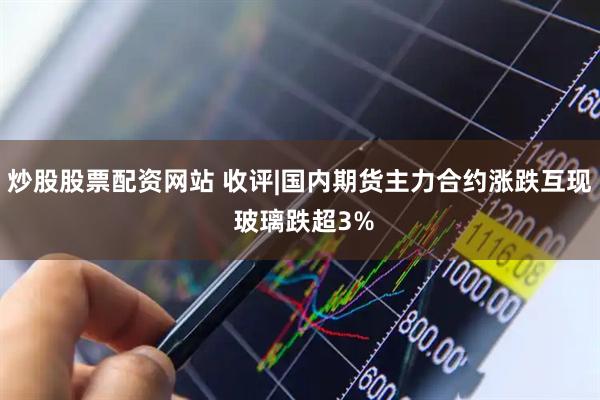 炒股股票配资网站 收评|国内期货主力合约涨跌互现 玻璃跌超3%