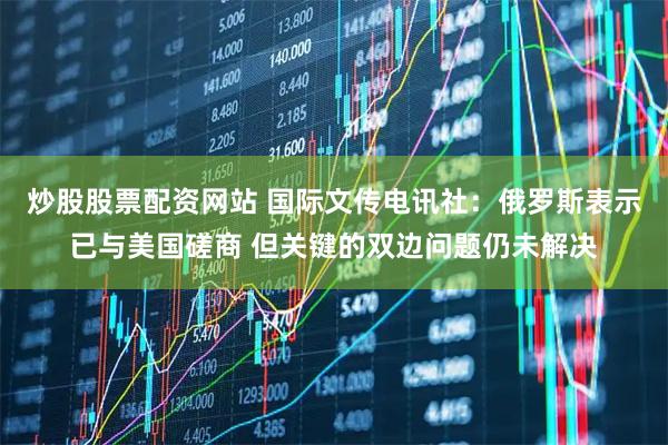 炒股股票配资网站 国际文传电讯社:俄罗斯表示已与美国磋商 但关键的双边问题仍未解决